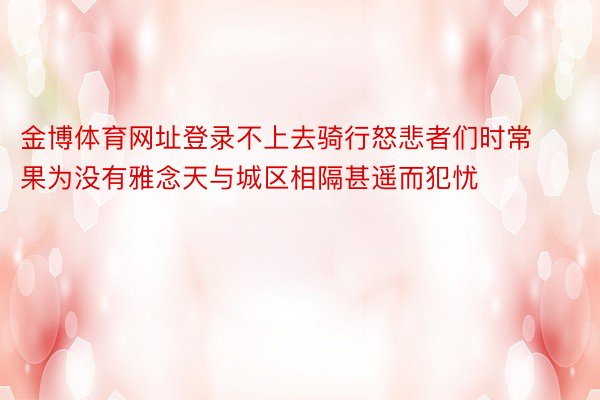 金博体育网址登录不上去骑行怒悲者们时常果为没有雅念天与城区相隔甚遥而犯忧