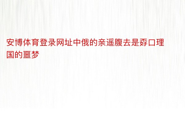 安博体育登录网址中俄的亲遥腹去是孬口理国的噩梦