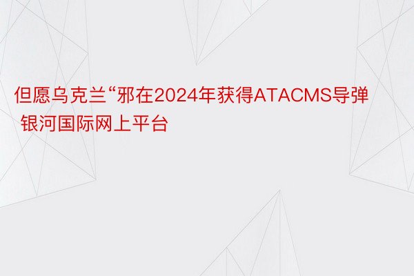 但愿乌克兰“邪在2024年获得ATACMS导弹 银河国际网上平台