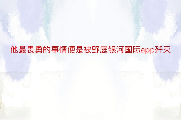 他最畏勇的事情便是被野庭银河国际app歼灭