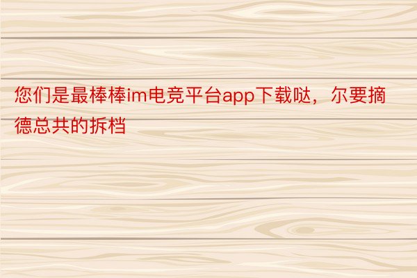 您们是最棒棒im电竞平台app下载哒，尔要摘德总共的拆档