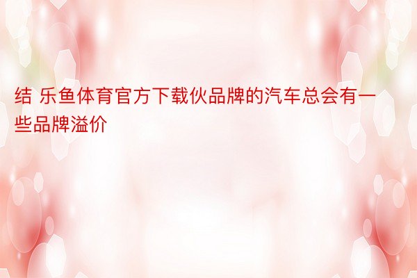 结 乐鱼体育官方下载伙品牌的汽车总会有一些品牌溢价