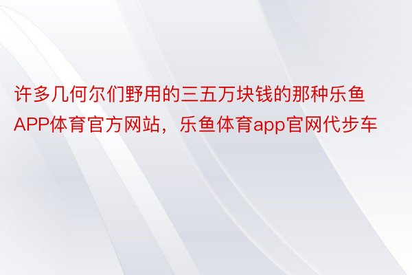 许多几何尔们野用的三五万块钱的那种乐鱼APP体育官方网站，乐鱼体育app官网代步车