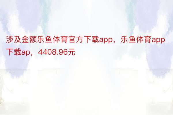 涉及金额乐鱼体育官方下载app，乐鱼体育app下载ap，4408.96元