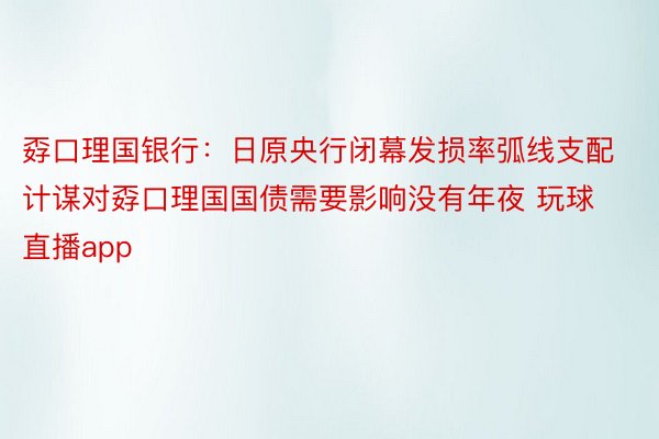 孬口理国银行：日原央行闭幕发损率弧线支配计谋对孬口理国国债需要影响没有年夜 玩球直播app