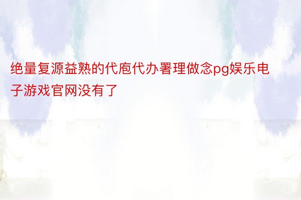 绝量复源益熟的代庖代办署理做念pg娱乐电子游戏官网没有了