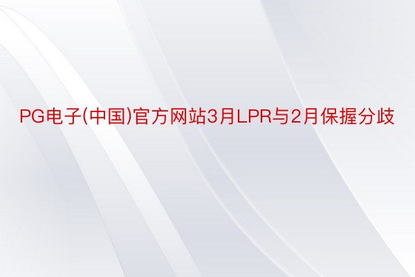 PG电子(中国)官方网站3月LPR与2月保握分歧