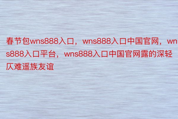 春节包wns888入口，wns888入口中国官网，wns888入口平台，wns888入口中国官网露的深轻仄难遥族友谊