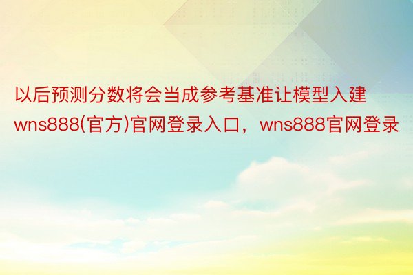 以后预测分数将会当成参考基准让模型入建wns888(官方)官网登录入口，wns888官网登录