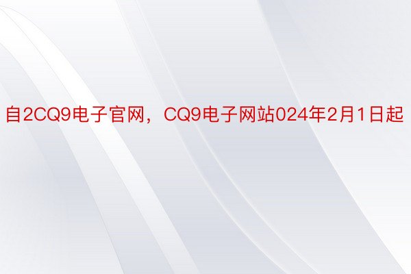 自2CQ9电子官网，CQ9电子网站024年2月1日起