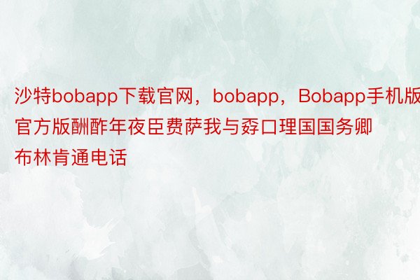 沙特bobapp下载官网，bobapp，Bobapp手机版官方版酬酢年夜臣费萨我与孬口理国国务卿布林肯通电话