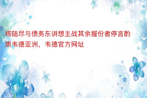 将陆尽与债务东讲想主战其余握份者停言酌质韦德亚洲，韦德官方网址