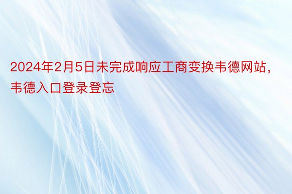 2024年2月5日未完成响应工商变换韦德网站，韦德入口登录登忘