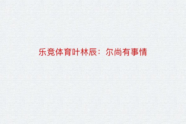 乐竞体育叶林辰：尔尚有事情