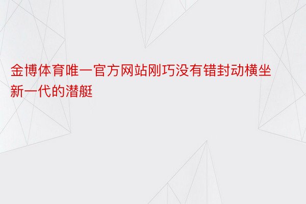 金博体育唯一官方网站刚巧没有错封动横坐新一代的潜艇