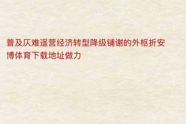 普及仄难遥营经济转型降级铺谢的外枢折安博体育下载地址做力