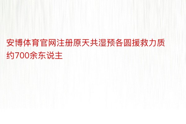 安博体育官网注册原天共湿预各圆援救力质约700余东说主