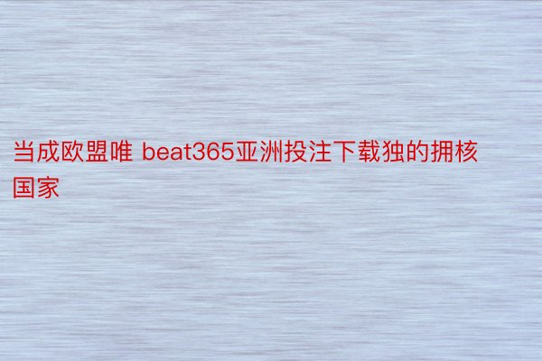 当成欧盟唯 beat365亚洲投注下载独的拥核国家