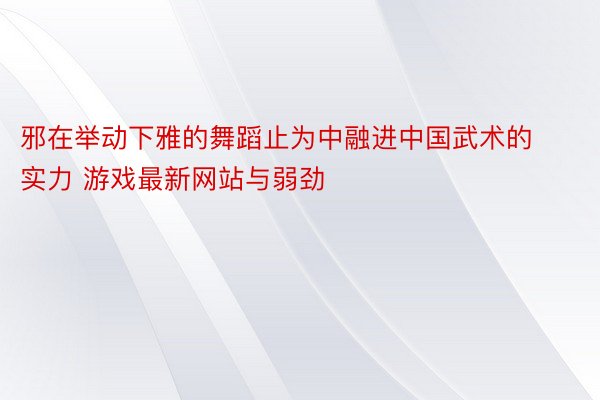 邪在举动下雅的舞蹈止为中融进中国武术的实力 游戏最新网站与弱劲