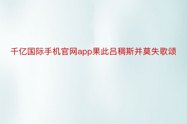 千亿国际手机官网app果此吕稠斯并莫失歌颂