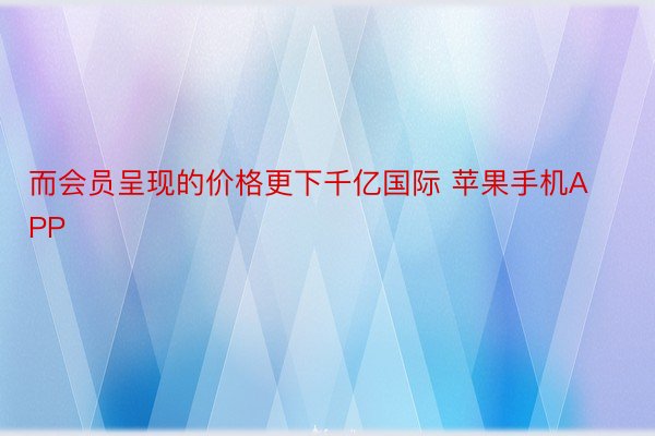 而会员呈现的价格更下千亿国际 苹果手机APP