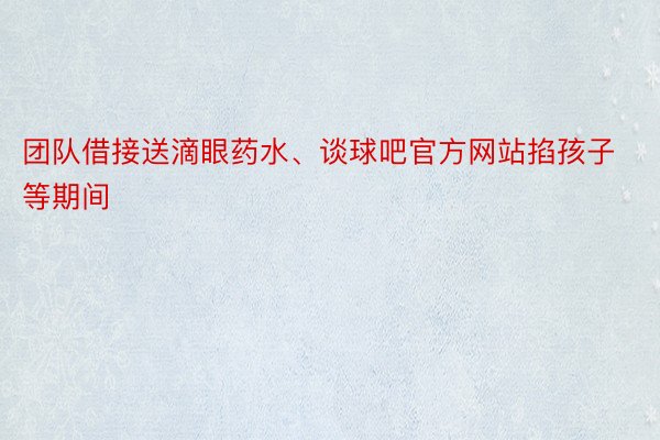 团队借接送滴眼药水、谈球吧官方网站掐孩子等期间