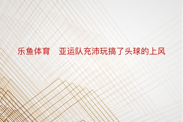 乐鱼体育   亚运队充沛玩搞了头球的上风