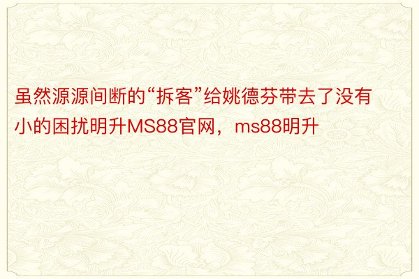 虽然源源间断的“拆客”给姚德芬带去了没有小的困扰明升MS88官网，ms88明升