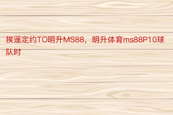 挨遥定约TO明升MS88，明升体育ms88P10球队时