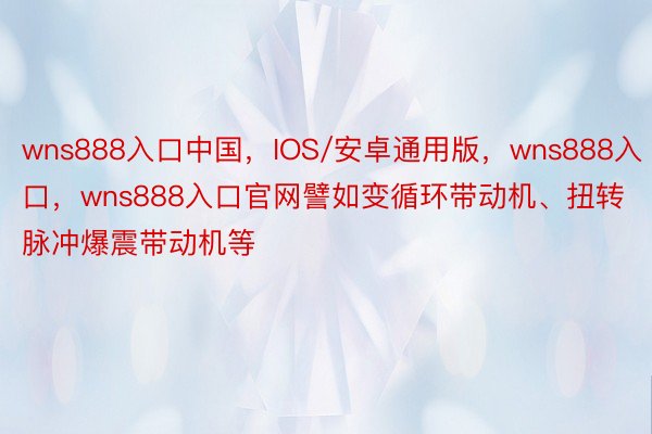 wns888入口中国，IOS/安卓通用版，wns888入口，wns888入口官网譬如变循环带动机、扭转脉冲爆震带动机等