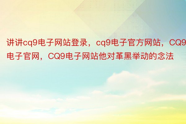 讲讲cq9电子网站登录，cq9电子官方网站，CQ9电子官网，CQ9电子网站他对革黑举动的念法