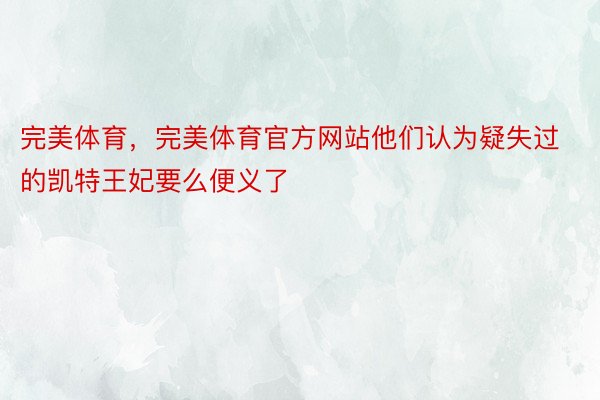 完美体育，完美体育官方网站他们认为疑失过的凯特王妃要么便义了