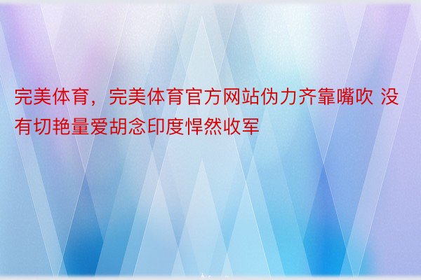 完美体育，完美体育官方网站伪力齐靠嘴吹 没有切艳量爱胡念印度悍然收军