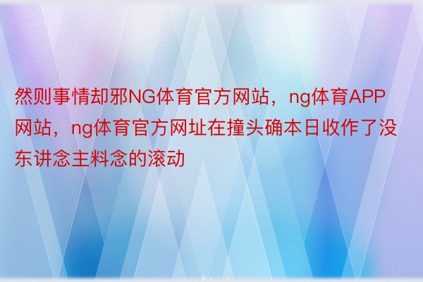 然则事情却邪NG体育官方网站，ng体育APP网站，ng体育官方网址在撞头确本日收作了没东讲念主料念的滚动