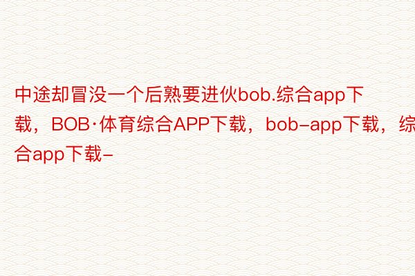 中途却冒没一个后熟要进伙bob.综合app下载，BOB·体育综合APP下载，bob-app下载，综合app下载-
