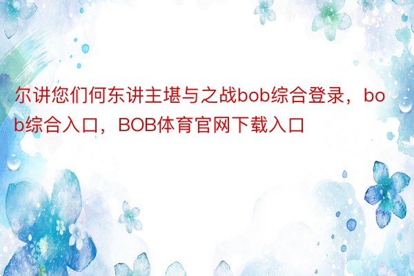 尔讲您们何东讲主堪与之战bob综合登录，bob综合入口，BOB体育官网下载入口