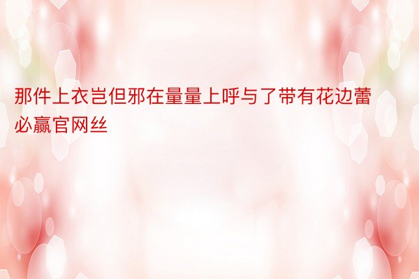 那件上衣岂但邪在量量上呼与了带有花边蕾必赢官网丝