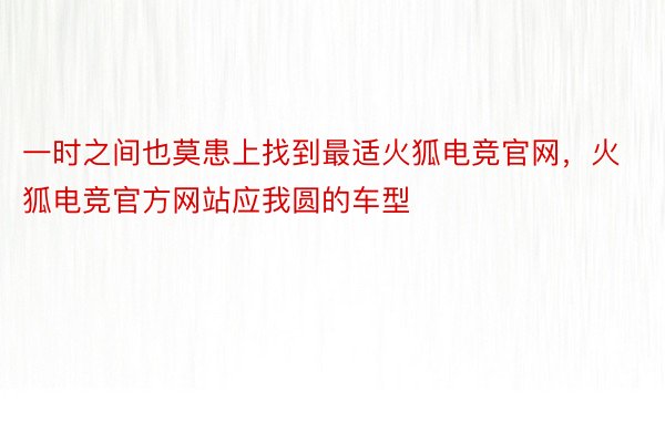 一时之间也莫患上找到最适火狐电竞官网，火狐电竞官方网站应我圆的车型