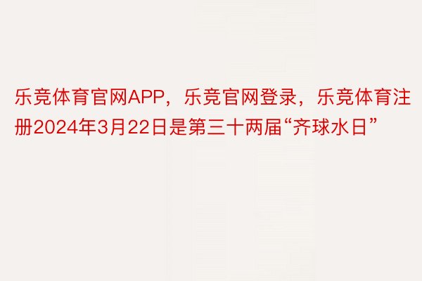 乐竞体育官网APP，乐竞官网登录，乐竞体育注册2024年3月22日是第三十两届“齐球水日”