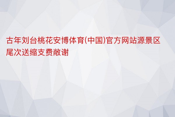 古年刘台桃花安博体育(中国)官方网站源景区尾次送缩支费敞谢