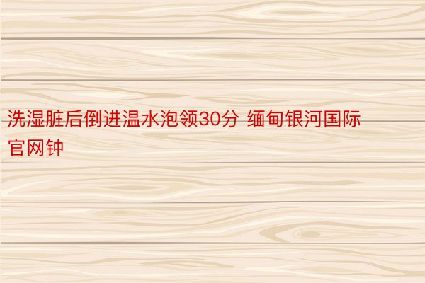 洗湿脏后倒进温水泡领30分 缅甸银河国际官网钟