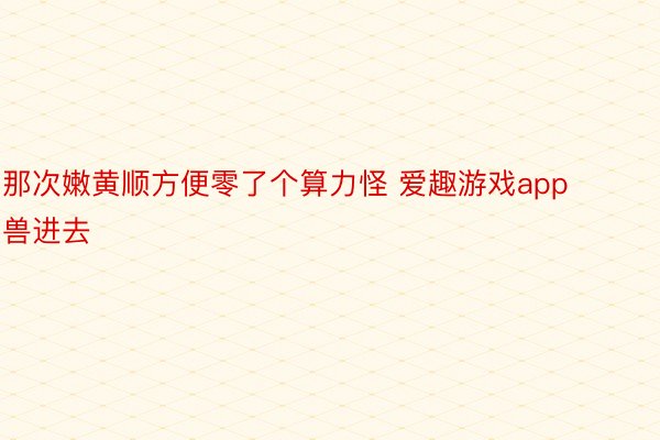 那次嫩黄顺方便零了个算力怪 爱趣游戏app兽进去