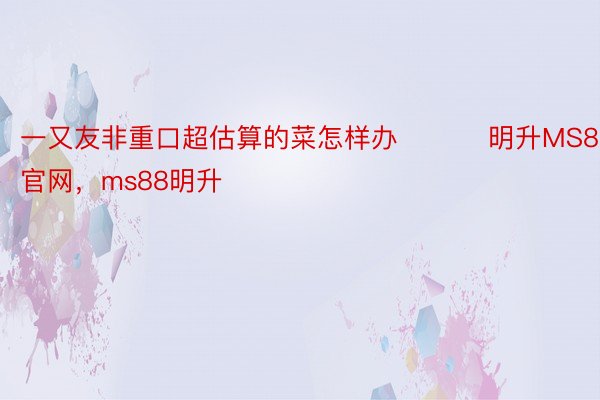 一又友非重口超估算的菜怎样办 ​​​明升MS88官网，ms88明升