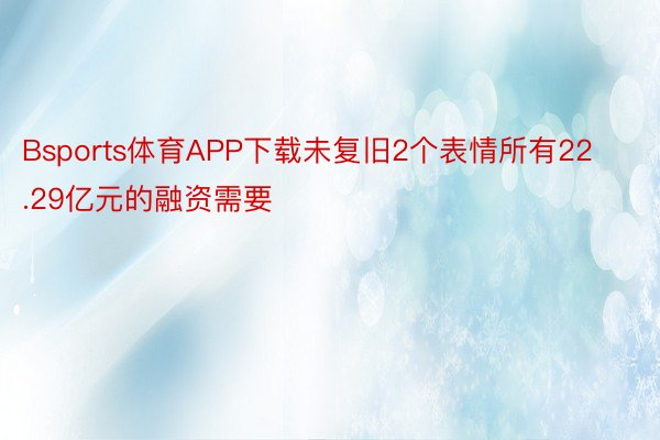 Bsports体育APP下载未复旧2个表情所有22.29亿元的融资需要