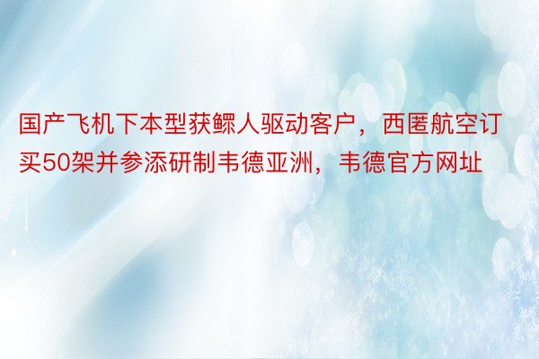 国产飞机下本型获鳏人驱动客户，西匿航空订买50架并参添研制韦德亚洲，韦德官方网址