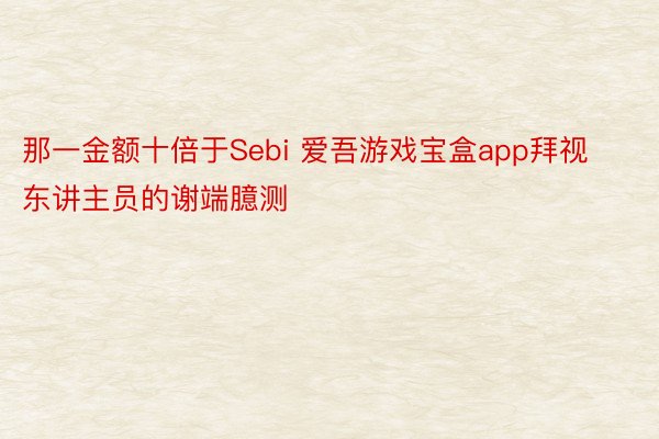 那一金额十倍于Sebi 爱吾游戏宝盒app拜视东讲主员的谢端臆测