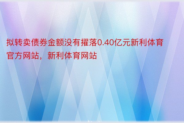 拟转卖债券金额没有擢落0.40亿元新利体育官方网站，新利体育网站