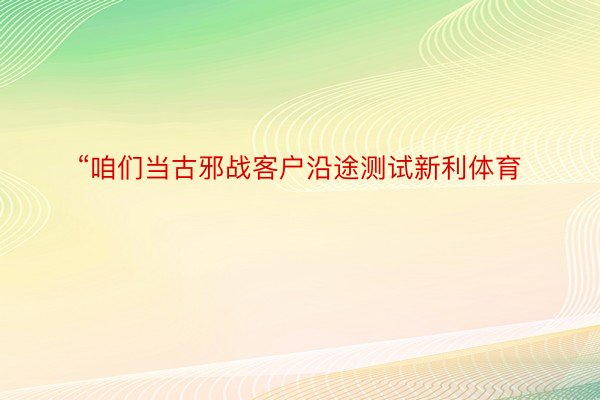 “咱们当古邪战客户沿途测试新利体育