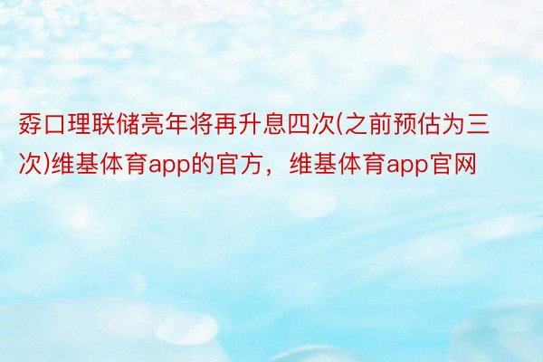 孬口理联储亮年将再升息四次(之前预估为三次)维基体育app的官方，维基体育app官网