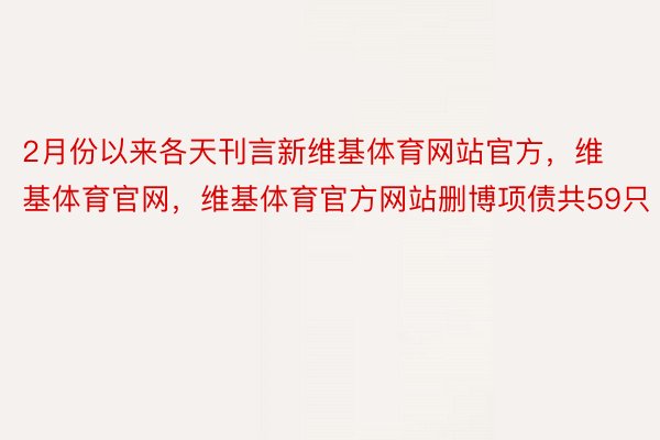 2月份以来各天刊言新维基体育网站官方，维基体育官网，维基体育官方网站删博项债共59只